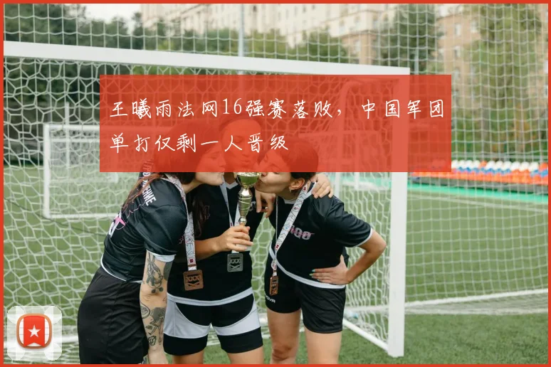 王曦雨法网16强赛落败，中国军团单打仅剩一人晋级