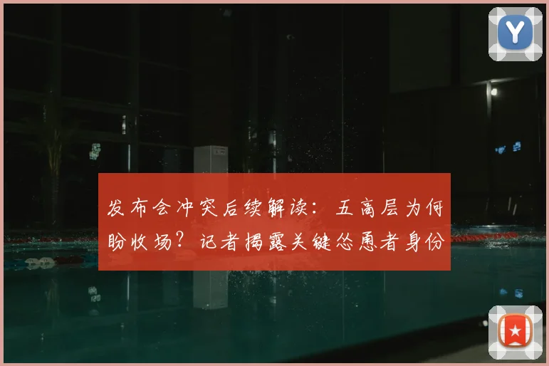 发布会冲突后续解读：五高层为何盼收场？记者揭露关键怂恿者身份