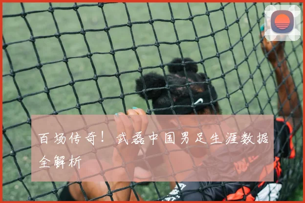 百场传奇！武磊中国男足生涯数据全解析