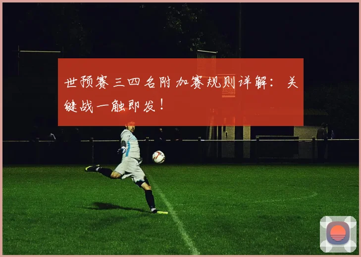 世预赛三四名附加赛规则详解：关键战一触即发！
