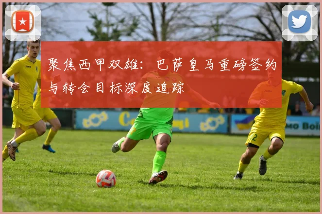 聚焦西甲双雄：巴萨皇马重磅签约与转会目标深度追踪