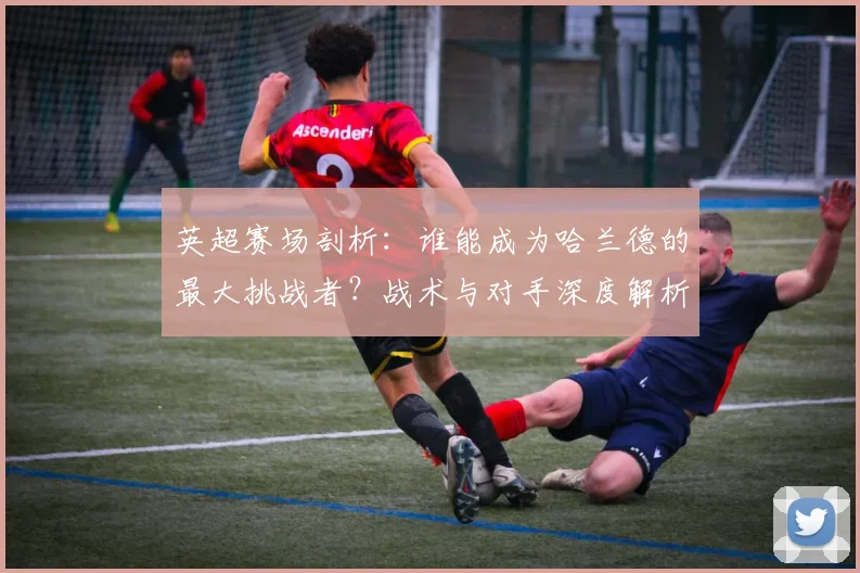 英超赛场剖析：谁能成为哈兰德的最大挑战者？战术与对手深度解析