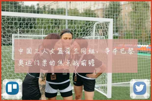 中国三人女篮荷兰同组，争夺巴黎奥运门票的焦点战前瞻