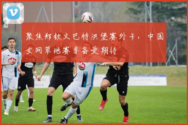 聚焦郑钦文巴特洪堡赛外卡，中国女网草地赛季备受期待