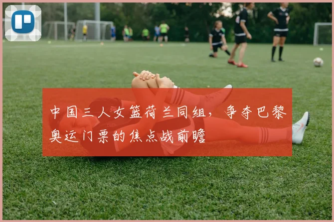 中国三人女篮荷兰同组，争夺巴黎奥运门票的焦点战前瞻
