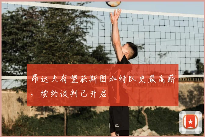 昂达夫有望获斯图加特队史最高薪，续约谈判已开启