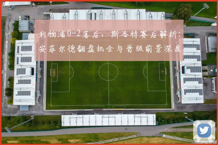 利物浦0-2落后，斯洛特赛后解析：安菲尔德翻盘机会与晋级前景深度分析