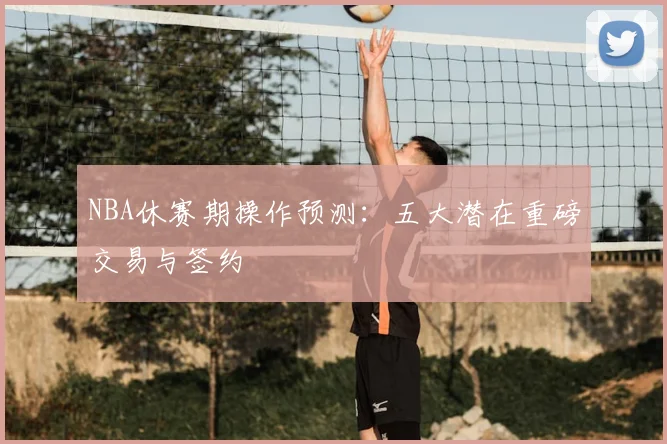 NBA休赛期操作预测：五大潜在重磅交易与签约
