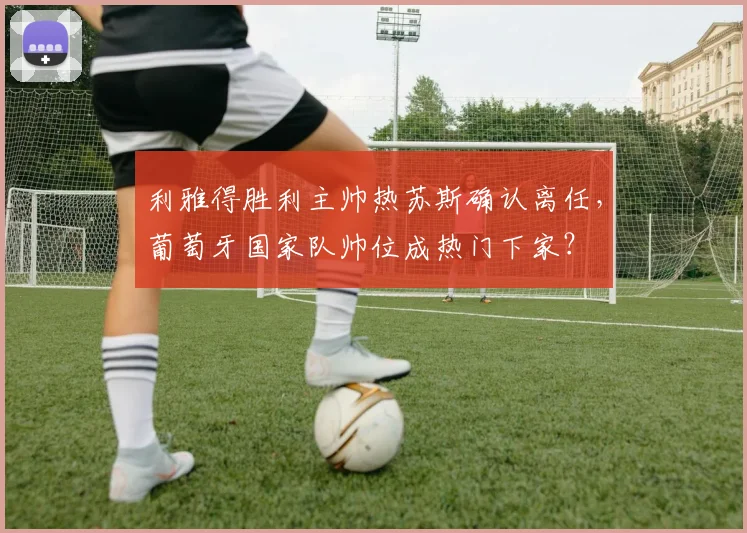 利雅得胜利主帅热苏斯确认离任，葡萄牙国家队帅位成热门下家？