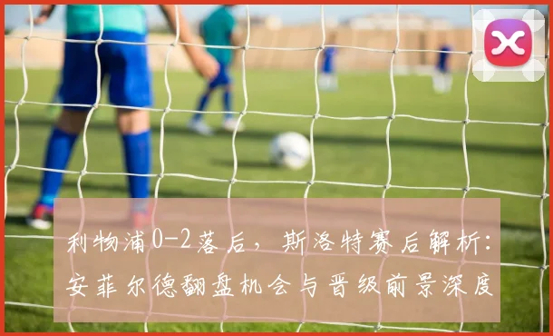 利物浦0-2落后，斯洛特赛后解析：安菲尔德翻盘机会与晋级前景深度分析