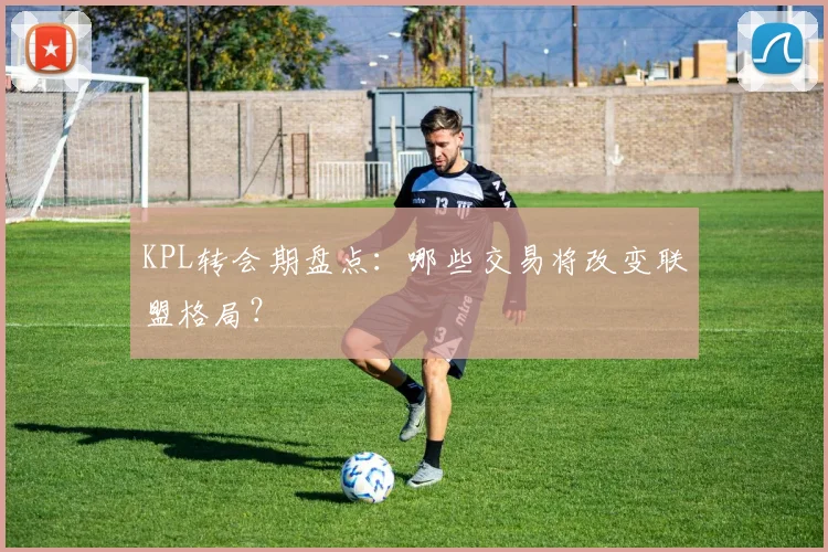 KPL转会期盘点：哪些交易将改变联盟格局？