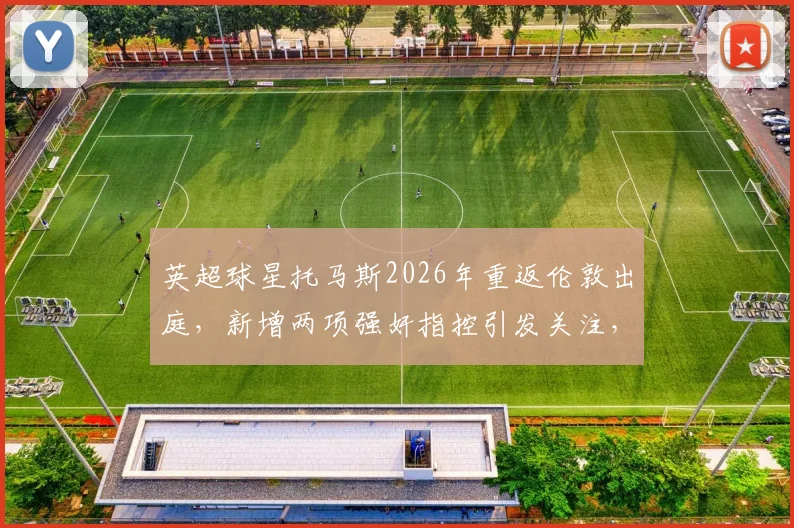 英超球星托马斯2026年重返伦敦出庭，新增两项强奸指控引发关注，案件最新动态及对职业生涯影响分析