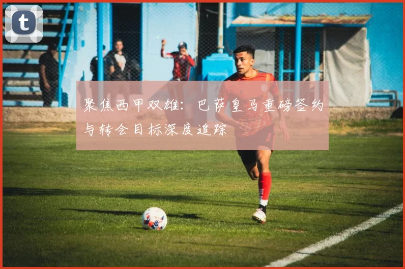 聚焦西甲双雄：巴萨皇马重磅签约与转会目标深度追踪