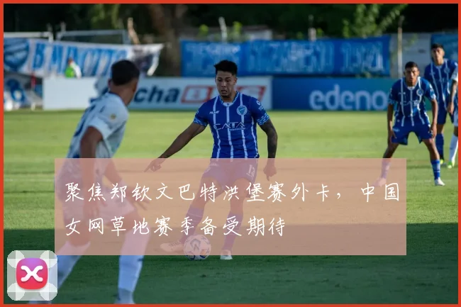 聚焦郑钦文巴特洪堡赛外卡，中国女网草地赛季备受期待