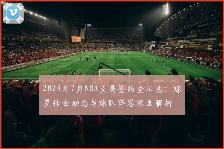 2024年7月NBA交易签约全汇总：球星转会动态与球队阵容深度解析