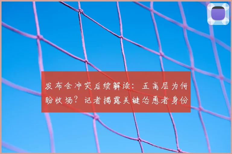发布会冲突后续解读：五高层为何盼收场？记者揭露关键怂恿者身份
